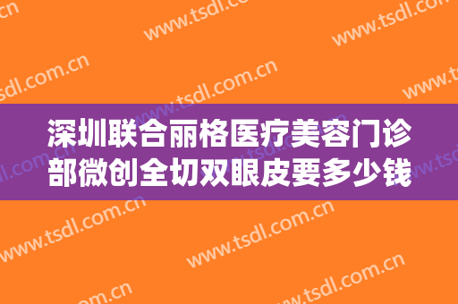 深圳联合丽格医疗美容门诊部微创全切双眼皮要多少钱?有哪些优势?(深圳联合丽格整形美容医院)