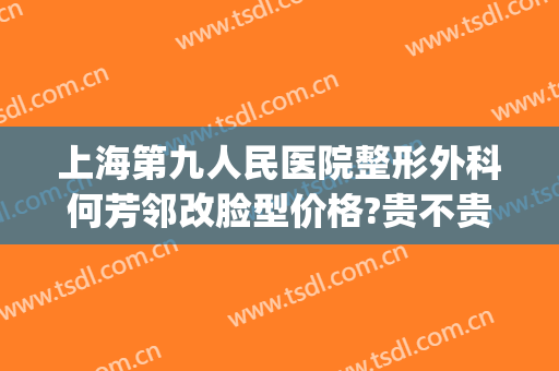 上海第九人民医院整形外科何芳邻改脸型价格?贵不贵?(上海第九人民医院整形美容外科)