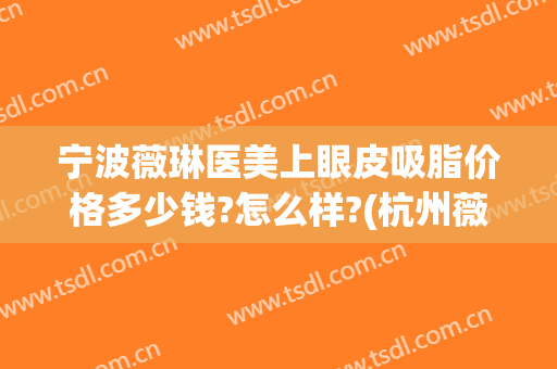 宁波薇琳医美上眼皮吸脂价格多少钱?怎么样?(杭州薇琳吸脂)