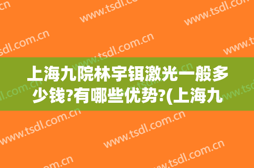 上海九院林宇铒激光一般多少钱?有哪些优势?(上海九院做激光多少钱)