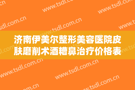 济南伊美尔整形美容医院皮肤磨削术酒糟鼻治疗价格表!可靠吗?(山东济南伊美尔整形医院)