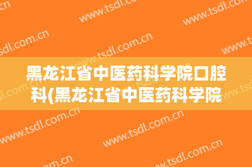 黑龙江省中医药科学院口腔科(黑龙江省中医药科学院口腔科怎么样)