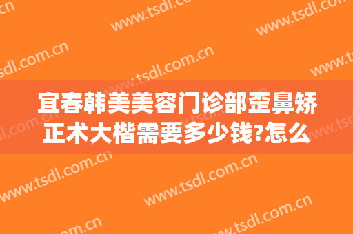 宜春韩美美容门诊部歪鼻矫正术大楷需要多少钱?怎么样?(宜春韩美整形医院电话)