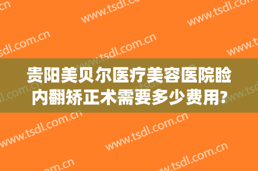 贵阳美贝尔医疗美容医院睑内翻矫正术需要多少费用?有哪些优势?(贵阳贝拉医美整形医院)