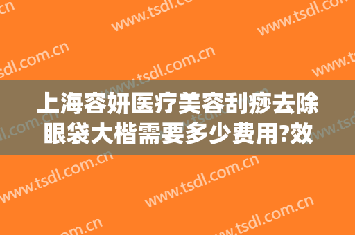 上海容妍医疗美容刮痧去除眼袋大楷需要多少费用?效果怎么样?(广州超声祛眼袋多少钱)