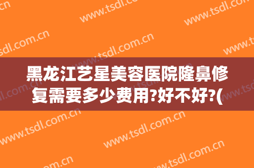 黑龙江艺星美容医院隆鼻修复需要多少费用?好不好?(艺星整形美容正规医院)