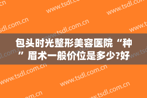 包头时光整形美容医院“种”眉术一般价位是多少?好不好?(眼眉整形要多少钱)