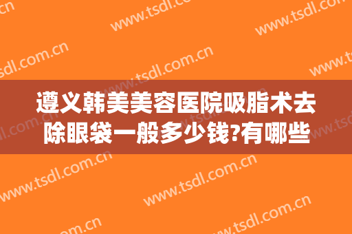 遵义韩美美容医院吸脂术去除眼袋一般多少钱?有哪些优势?(遵义割眼袋)