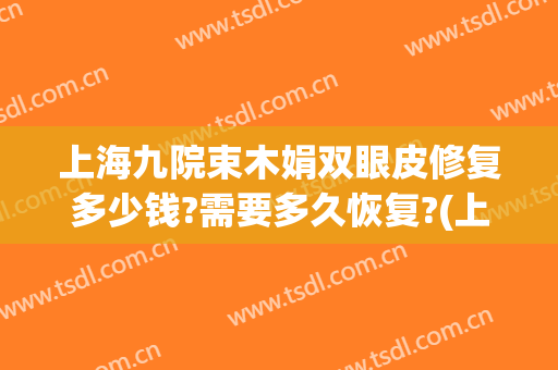 上海九院束木娟双眼皮修复多少钱?需要多久恢复?(上海九院双眼皮修复费用)