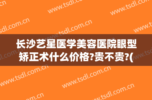 长沙艺星医学美容医院眼型矫正术什么价格?贵不贵?(长沙艺星整形医院医生)