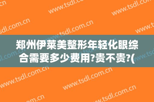 郑州伊莱美整形年轻化眼综合需要多少费用?贵不贵?(郑州美莱眼部整形医生排名)