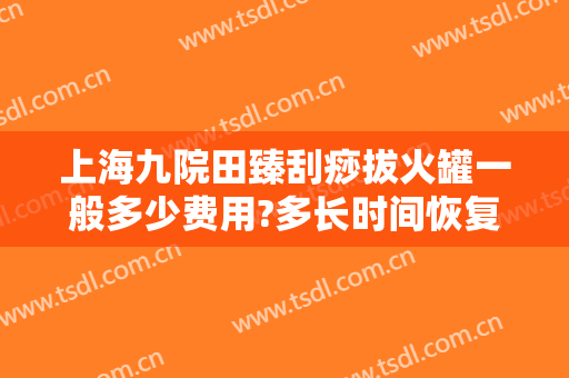 上海九院田臻刮痧拔火罐一般多少费用?多长时间恢复?