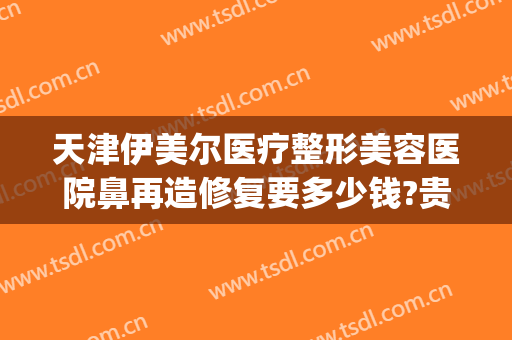 天津伊美尔医疗整形美容医院鼻再造修复要多少钱?贵不贵?(天津伊美尔整容整形医院)