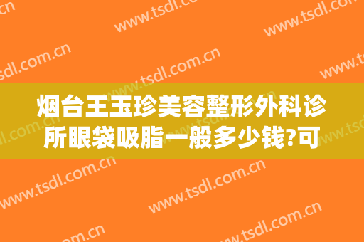 烟台王玉珍美容整形外科诊所眼袋吸脂一般多少钱?可靠吗?(烟台割眼袋手术多少钱)