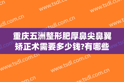 重庆五洲整形肥厚鼻尖鼻翼矫正术需要多少钱?有哪些优势?(重庆五洲整形医院怎么样是正规医院吗)