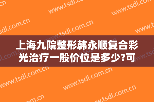 上海九院整形韩永顺复合彩光治疗一般价位是多少?可靠吗?