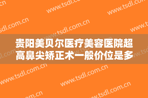 贵阳美贝尔医疗美容医院超高鼻尖矫正术一般价位是多少费用?效果怎么样?