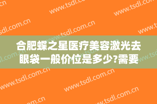 合肥蝶之星医疗美容激光去眼袋一般价位是多少?需要多久恢复?(广州曙光整形医院去眼袋价格)