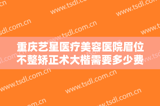 重庆艺星医疗美容医院眉位不整矫正术大楷需要多少费用?效果怎么样?