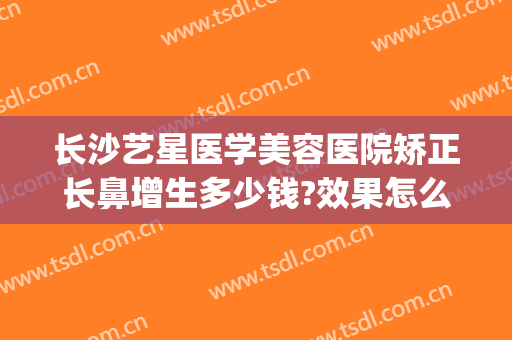 长沙艺星医学美容医院矫正长鼻增生多少钱?效果怎么样?(长沙艺星隆鼻怎么样)