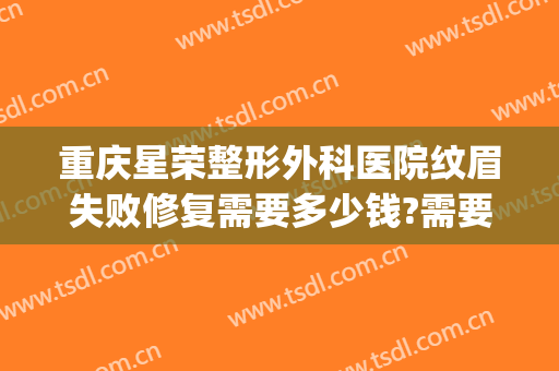 重庆星荣整形外科医院纹眉失败修复需要多少钱?需要多久恢复?(重庆星荣医整形外科医院)