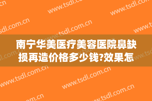 南宁华美医疗美容医院鼻缺损再造价格多少钱?效果怎么样?(南宁华美做鼻子做毁)