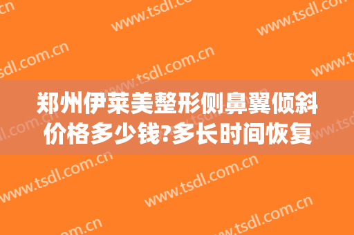 郑州伊莱美整形侧鼻翼倾斜价格多少钱?多长时间恢复?(伊美尔鼻整形中心)