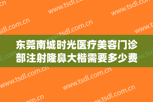 东莞南城时光医疗美容门诊部注射隆鼻大楷需要多少费用?可靠吗?(东莞时光医疗美容怎么样)