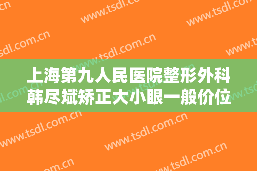 上海第九人民医院整形外科韩尽斌矫正大小眼一般价位是多少钱?好不好?