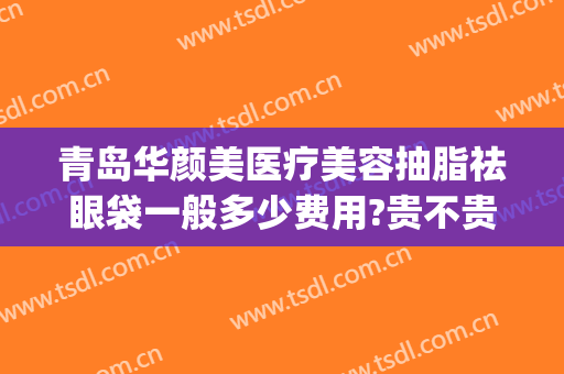 青岛华颜美医疗美容抽脂祛眼袋一般多少费用?贵不贵?(青岛抽脂价格)