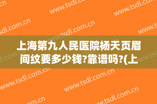 上海第九人民医院杨天页眉间纹要多少钱?靠谱吗?(上海第九人民医院可以纹眉吗)