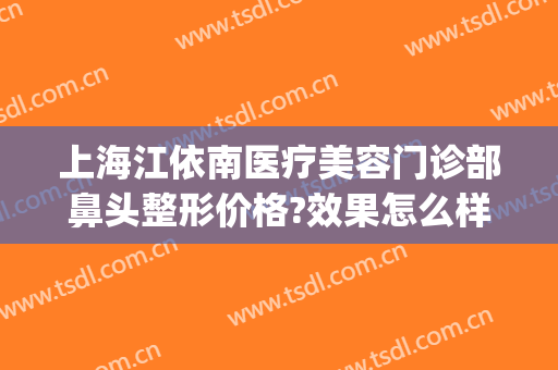 上海江依南医疗美容门诊部鼻头整形价格?效果怎么样?(上海做鼻部整形最权威的医生)