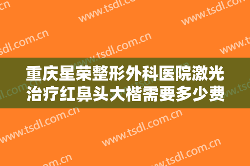 重庆星荣整形外科医院激光治疗红鼻头大楷需要多少费用?有哪些优势?
