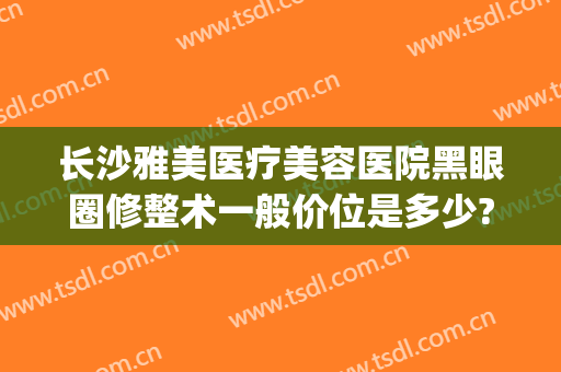 长沙雅美医疗美容医院黑眼圈修整术一般价位是多少?贵不贵?(长沙雅美整形医院医生)