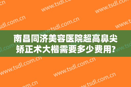 南昌同济美容医院超高鼻尖矫正术大楷需要多少费用?有哪些优势?