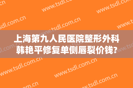 上海第九人民医院整形外科韩艳平修复单侧唇裂价钱?需要多久恢复?(上海九院唇部整形手术价格)
