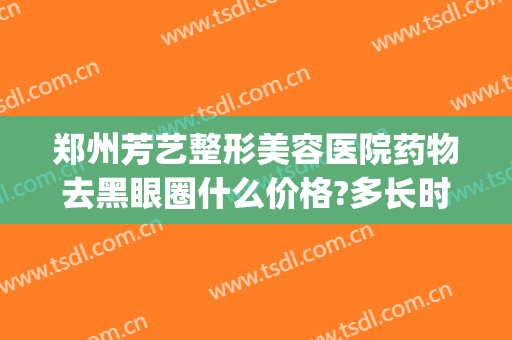 郑州芳艺整形美容医院药物去黑眼圈什么价格?多长时间恢复?(郑州市芳艺整形美容医院)