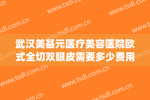武汉美基元医疗美容医院欧式全切双眼皮需要多少费用?好不好?(武汉美基元医院正规吗)