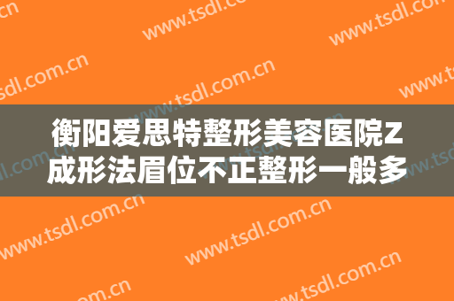 衡阳爱思特整形美容医院Z成形法眉位不正整形一般多少钱?贵不贵?