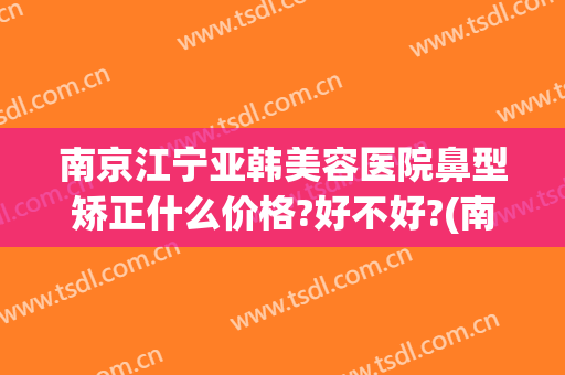 南京江宁亚韩美容医院鼻型矫正什么价格?好不好?(南京市韩美整形美容医院)