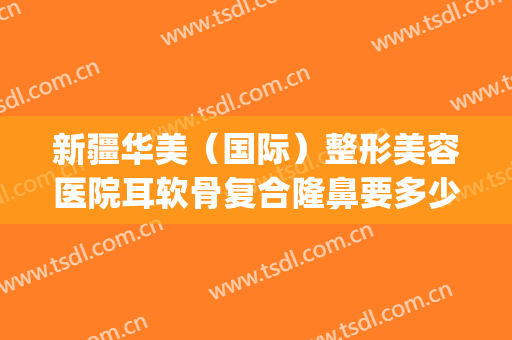 新疆华美（国际）整形美容医院耳软骨复合隆鼻要多少钱?有哪些优势?(新疆整形医院和华美整形医院)