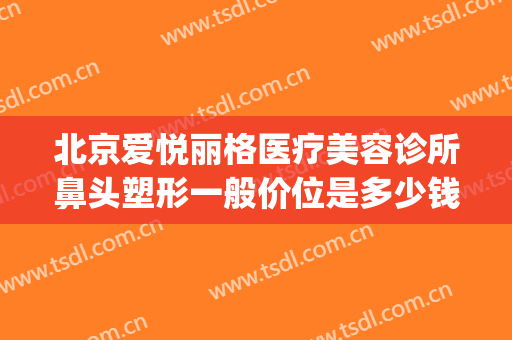 北京爱悦丽格医疗美容诊所鼻头塑形一般价位是多少钱?可靠吗?(北京爱悦丽格医疗美容诊所怎么样)