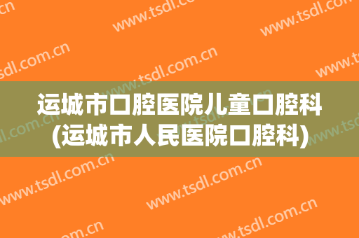 运城市口腔医院儿童口腔科(运城市人民医院口腔科)