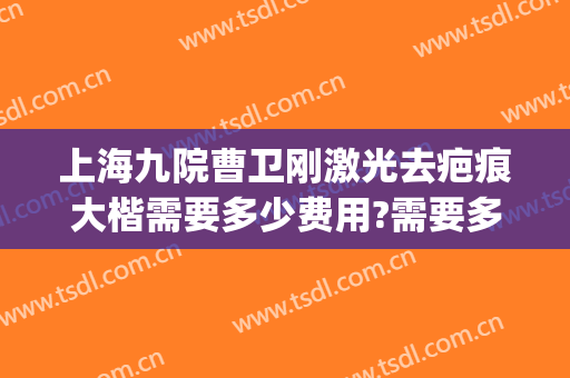 上海九院曹卫刚激光去疤痕大楷需要多少费用?需要多久恢复?(上海九院曹卫刚做修复怎么样)