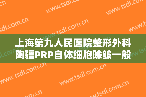 上海第九人民医院整形外科陶疆PRP自体细胞除皱一般多少费用?贵不贵?