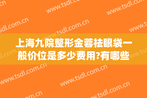 上海九院整形金蓉祛眼袋一般价位是多少费用?有哪些优势?(上海第九人民医院祛眼袋多少钱)