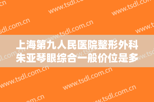 上海第九人民医院整形外科朱亚琴眼综合一般价位是多少?靠谱吗?(上海第九人民医院眼睛整形)