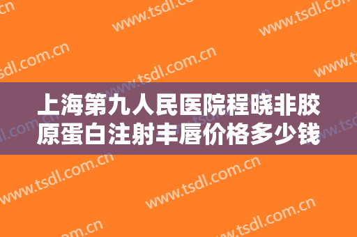 上海第九人民医院程晓非胶原蛋白注射丰唇价格多少钱?效果怎么样?