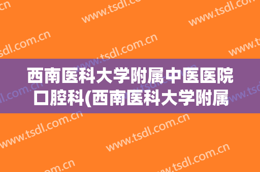 西南医科大学附属中医医院口腔科(西南医科大学附属口腔医院简介)
