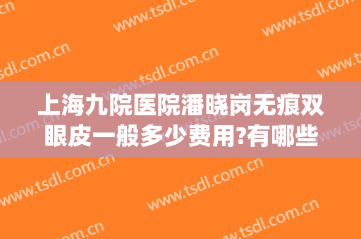 上海九院医院潘晓岗无痕双眼皮一般多少费用?有哪些优势?(上海九院双眼皮面诊费用)